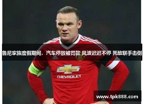 鲁尼家族度假期间，汽车停放被罚款 风波迟迟不停 死敌联手击倒